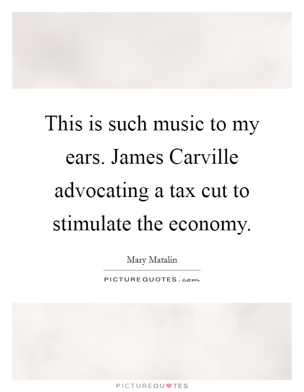 This is such music to my ears. James Carville advocating a tax cut to stimulate the economy Picture Quote #1