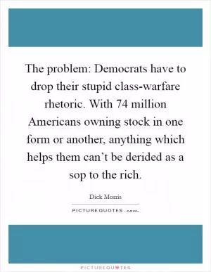 The problem: Democrats have to drop their stupid class-warfare rhetoric. With 74 million Americans owning stock in one form or another, anything which helps them can’t be derided as a sop to the rich Picture Quote #1
