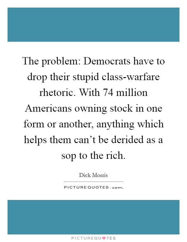 The problem: Democrats have to drop their stupid class-warfare rhetoric. With 74 million Americans owning stock in one form or another, anything which helps them can't be derided as a sop to the rich Picture Quote #1