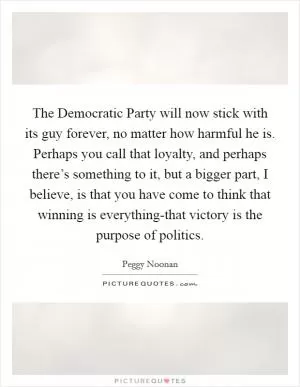 The Democratic Party will now stick with its guy forever, no matter how harmful he is. Perhaps you call that loyalty, and perhaps there’s something to it, but a bigger part, I believe, is that you have come to think that winning is everything-that victory is the purpose of politics Picture Quote #1