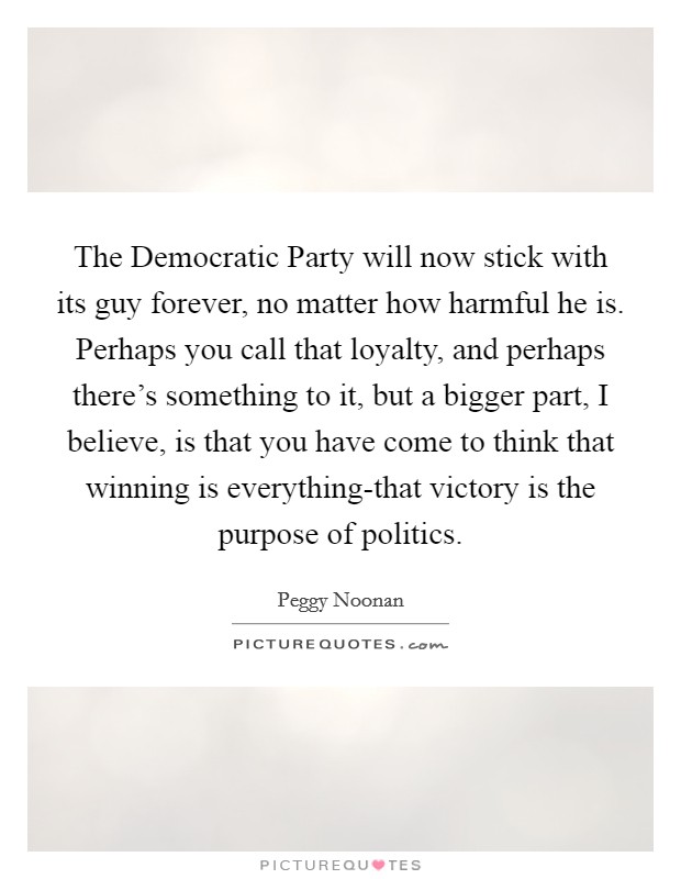 The Democratic Party will now stick with its guy forever, no matter how harmful he is. Perhaps you call that loyalty, and perhaps there's something to it, but a bigger part, I believe, is that you have come to think that winning is everything-that victory is the purpose of politics Picture Quote #1