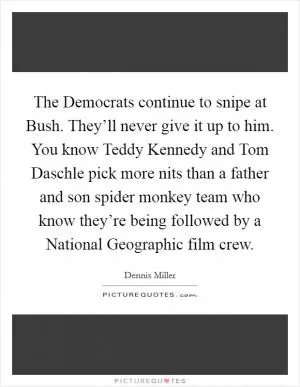 The Democrats continue to snipe at Bush. They’ll never give it up to him. You know Teddy Kennedy and Tom Daschle pick more nits than a father and son spider monkey team who know they’re being followed by a National Geographic film crew Picture Quote #1