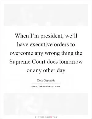 When I’m president, we’ll have executive orders to overcome any wrong thing the Supreme Court does tomorrow or any other day Picture Quote #1