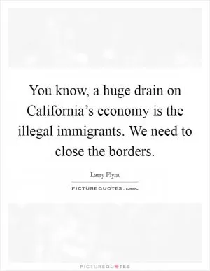 You know, a huge drain on California’s economy is the illegal immigrants. We need to close the borders Picture Quote #1