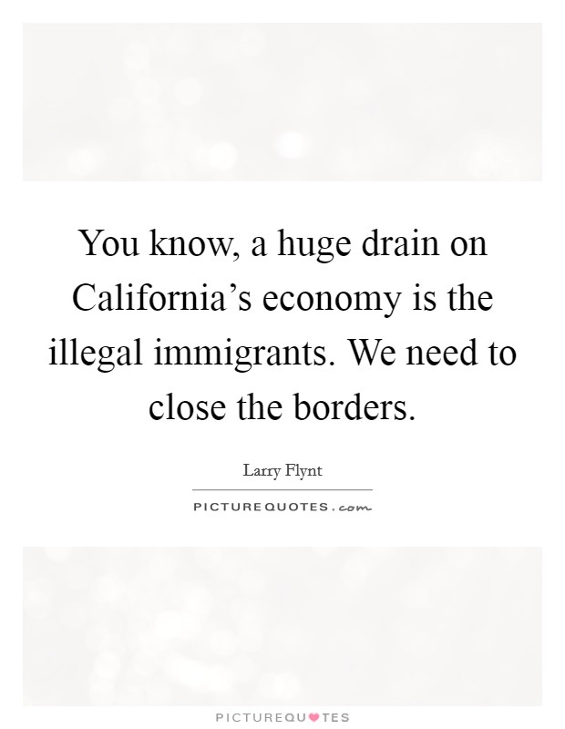 You know, a huge drain on California's economy is the illegal immigrants. We need to close the borders Picture Quote #1