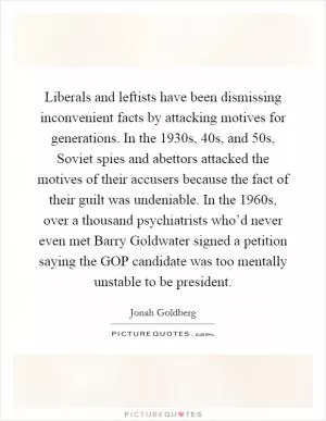 Liberals and leftists have been dismissing inconvenient facts by attacking motives for generations. In the 1930s,  40s, and  50s, Soviet spies and abettors attacked the motives of their accusers because the fact of their guilt was undeniable. In the 1960s, over a thousand psychiatrists who’d never even met Barry Goldwater signed a petition saying the GOP candidate was too mentally unstable to be president Picture Quote #1