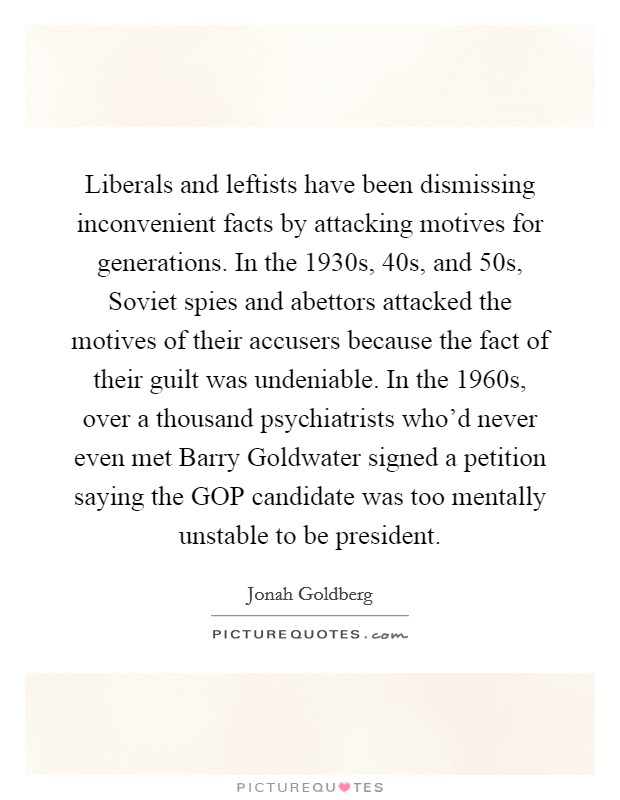 Liberals and leftists have been dismissing inconvenient facts by attacking motives for generations. In the 1930s,  40s, and  50s, Soviet spies and abettors attacked the motives of their accusers because the fact of their guilt was undeniable. In the 1960s, over a thousand psychiatrists who'd never even met Barry Goldwater signed a petition saying the GOP candidate was too mentally unstable to be president Picture Quote #1
