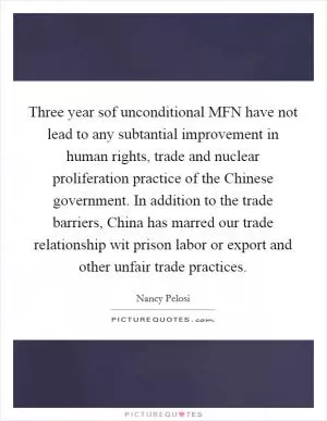 Three year sof unconditional MFN have not lead to any subtantial improvement in human rights, trade and nuclear proliferation practice of the Chinese government. In addition to the trade barriers, China has marred our trade relationship wit prison labor or export and other unfair trade practices Picture Quote #1