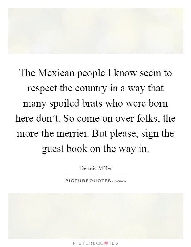 The Mexican people I know seem to respect the country in a way that many spoiled brats who were born here don't. So come on over folks, the more the merrier. But please, sign the guest book on the way in Picture Quote #1