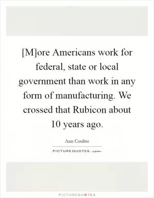 [M]ore Americans work for federal, state or local government than work in any form of manufacturing. We crossed that Rubicon about 10 years ago Picture Quote #1