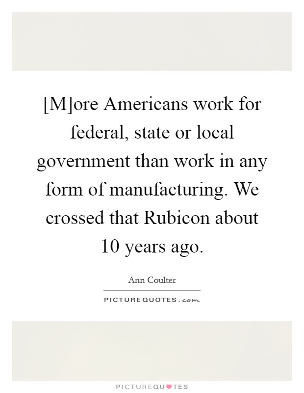 [M]ore Americans work for federal, state or local government than work in any form of manufacturing. We crossed that Rubicon about 10 years ago Picture Quote #1