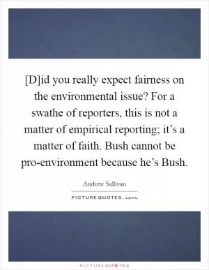 [D]id you really expect fairness on the environmental issue? For a swathe of reporters, this is not a matter of empirical reporting; it’s a matter of faith. Bush cannot be pro-environment because he’s Bush Picture Quote #1