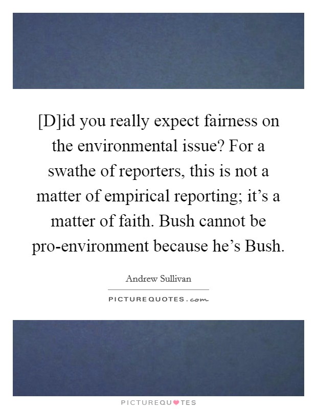 [D]id you really expect fairness on the environmental issue? For a swathe of reporters, this is not a matter of empirical reporting; it's a matter of faith. Bush cannot be pro-environment because he's Bush Picture Quote #1