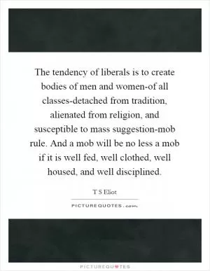 The tendency of liberals is to create bodies of men and women-of all classes-detached from tradition, alienated from religion, and susceptible to mass suggestion-mob rule. And a mob will be no less a mob if it is well fed, well clothed, well housed, and well disciplined Picture Quote #1