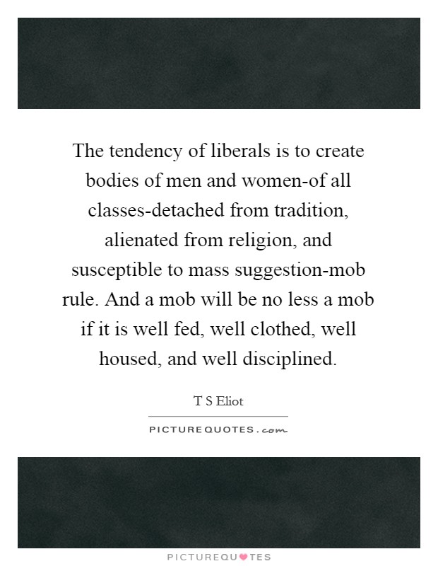 The tendency of liberals is to create bodies of men and women-of all classes-detached from tradition, alienated from religion, and susceptible to mass suggestion-mob rule. And a mob will be no less a mob if it is well fed, well clothed, well housed, and well disciplined Picture Quote #1