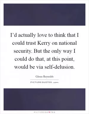 I’d actually love to think that I could trust Kerry on national security. But the only way I could do that, at this point, would be via self-delusion Picture Quote #1