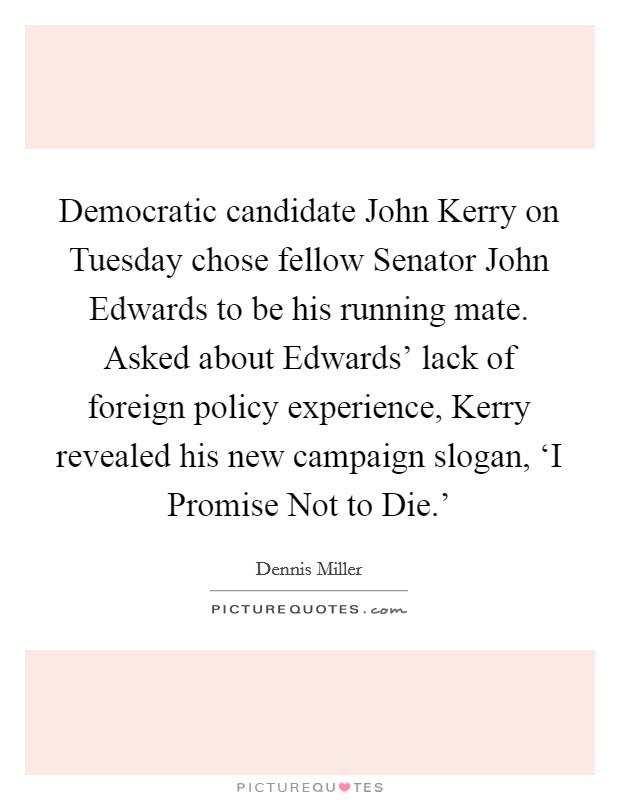Democratic candidate John Kerry on Tuesday chose fellow Senator John Edwards to be his running mate. Asked about Edwards' lack of foreign policy experience, Kerry revealed his new campaign slogan, ‘I Promise Not to Die.' Picture Quote #1