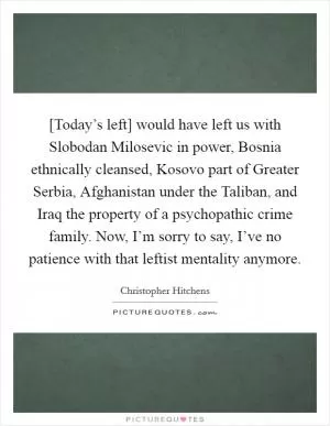 [Today’s left] would have left us with Slobodan Milosevic in power, Bosnia ethnically cleansed, Kosovo part of Greater Serbia, Afghanistan under the Taliban, and Iraq the property of a psychopathic crime family. Now, I’m sorry to say, I’ve no patience with that leftist mentality anymore Picture Quote #1