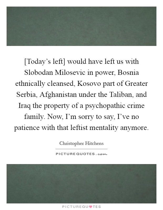 [Today's left] would have left us with Slobodan Milosevic in power, Bosnia ethnically cleansed, Kosovo part of Greater Serbia, Afghanistan under the Taliban, and Iraq the property of a psychopathic crime family. Now, I'm sorry to say, I've no patience with that leftist mentality anymore Picture Quote #1