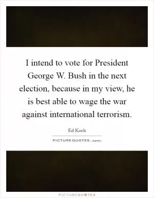 I intend to vote for President George W. Bush in the next election, because in my view, he is best able to wage the war against international terrorism Picture Quote #1