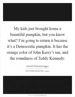 My kids just brought home a beautiful pumpkin, but you know what? I’m going to return it because it’s a Democratic pumpkin. It has the orange color of John Kerry’s tan, and the roundness of Teddy Kennedy Picture Quote #1