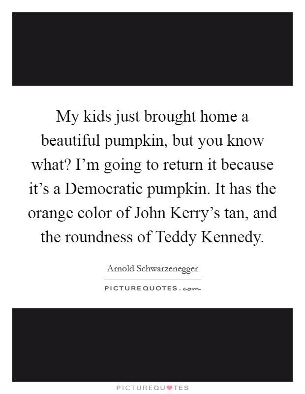 My kids just brought home a beautiful pumpkin, but you know what? I'm going to return it because it's a Democratic pumpkin. It has the orange color of John Kerry's tan, and the roundness of Teddy Kennedy Picture Quote #1