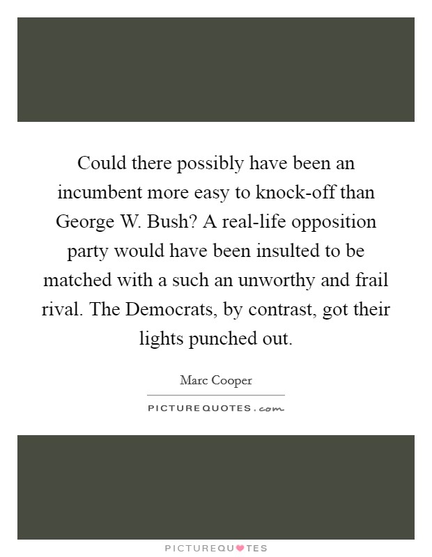 Could there possibly have been an incumbent more easy to knock-off than George W. Bush? A real-life opposition party would have been insulted to be matched with a such an unworthy and frail rival. The Democrats, by contrast, got their lights punched out Picture Quote #1