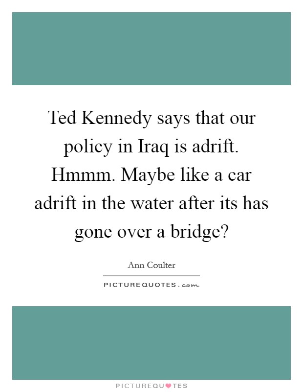 Ted Kennedy says that our policy in Iraq is adrift. Hmmm. Maybe like a car adrift in the water after its has gone over a bridge? Picture Quote #1