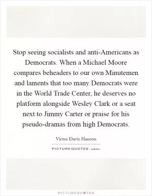 Stop seeing socialists and anti-Americans as Democrats. When a Michael Moore compares beheaders to our own Minutemen and laments that too many Democrats were in the World Trade Center, he deserves no platform alongside Wesley Clark or a seat next to Jimmy Carter or praise for his pseudo-dramas from high Democrats Picture Quote #1