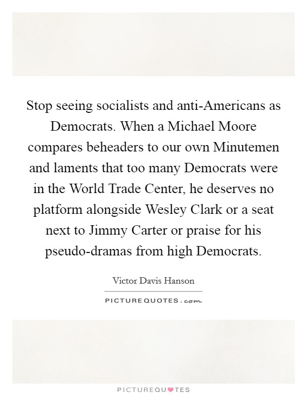 Stop seeing socialists and anti-Americans as Democrats. When a Michael Moore compares beheaders to our own Minutemen and laments that too many Democrats were in the World Trade Center, he deserves no platform alongside Wesley Clark or a seat next to Jimmy Carter or praise for his pseudo-dramas from high Democrats Picture Quote #1