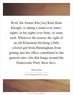 Byrd, the former Klu [sic] Klux Klan Kleagle, is taking a stand over states’ rights, or his rights over State, or some such. Whatever the reason, the sight of an old Klansman blocking a little colored girl from Birmingham from getting into her office contributed to the general retro vibe that hangs around the Democratic Party these days Picture Quote #1