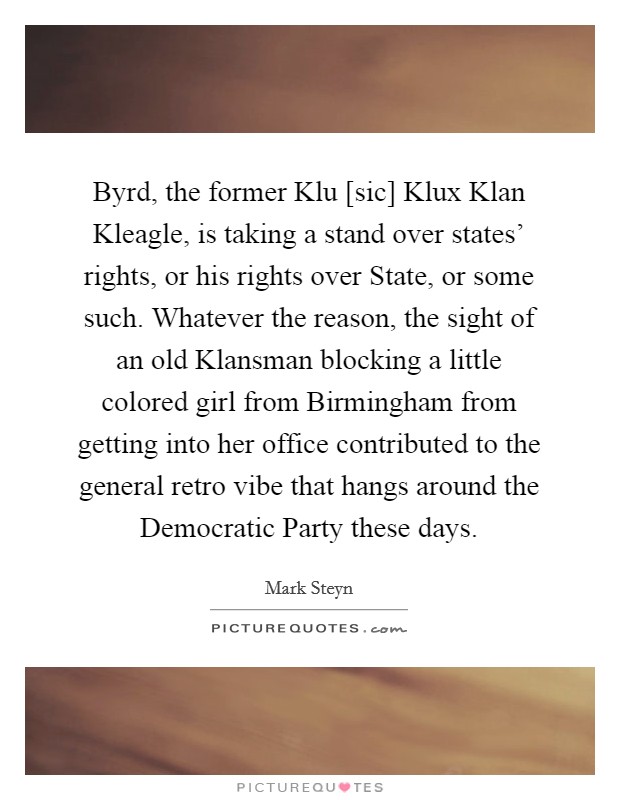 Byrd, the former Klu [sic] Klux Klan Kleagle, is taking a stand over states' rights, or his rights over State, or some such. Whatever the reason, the sight of an old Klansman blocking a little colored girl from Birmingham from getting into her office contributed to the general retro vibe that hangs around the Democratic Party these days Picture Quote #1