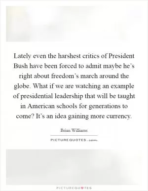 Lately even the harshest critics of President Bush have been forced to admit maybe he’s right about freedom’s march around the globe. What if we are watching an example of presidential leadership that will be taught in American schools for generations to come? It’s an idea gaining more currency Picture Quote #1