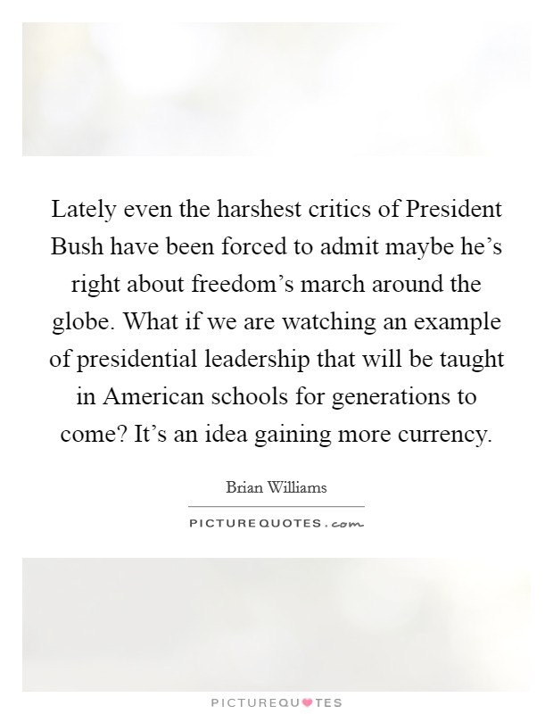 Lately even the harshest critics of President Bush have been forced to admit maybe he's right about freedom's march around the globe. What if we are watching an example of presidential leadership that will be taught in American schools for generations to come? It's an idea gaining more currency Picture Quote #1