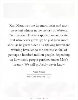Karl Marx was the foremost hater and most incessant whiner in the history of Western Civilization. He was a spoiled, overeducated brat who never grew up; he just grew more shrill as he grew older. His lifelong hatred and whining have led to the deaths (so far) of perhaps a hundred million people, depending on how many people perished under Mao’s tyranny. We will probably never know Picture Quote #1