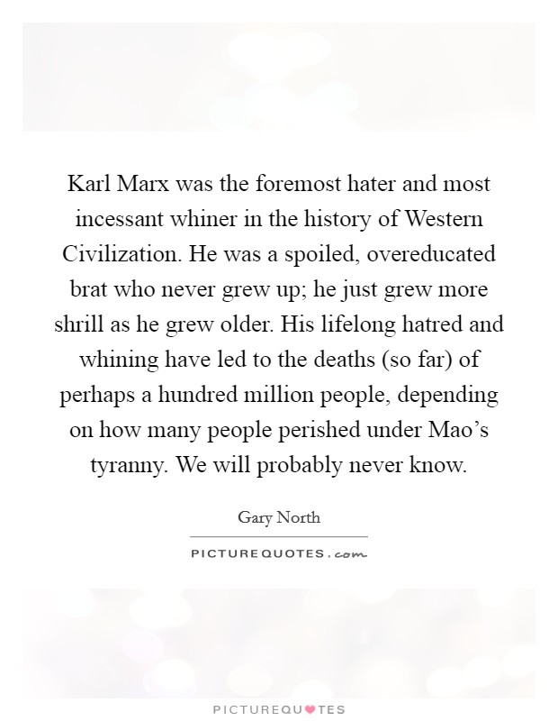 Karl Marx was the foremost hater and most incessant whiner in the history of Western Civilization. He was a spoiled, overeducated brat who never grew up; he just grew more shrill as he grew older. His lifelong hatred and whining have led to the deaths (so far) of perhaps a hundred million people, depending on how many people perished under Mao's tyranny. We will probably never know Picture Quote #1