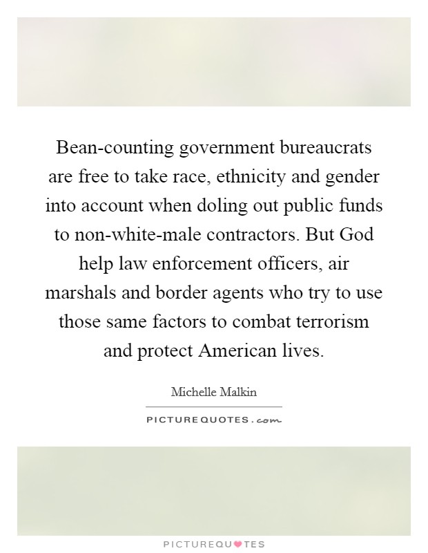Bean-counting government bureaucrats are free to take race, ethnicity and gender into account when doling out public funds to non-white-male contractors. But God help law enforcement officers, air marshals and border agents who try to use those same factors to combat terrorism and protect American lives Picture Quote #1
