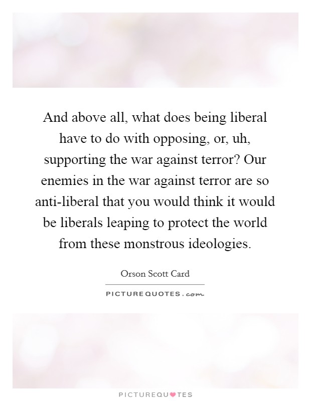 And above all, what does being liberal have to do with opposing, or, uh, supporting the war against terror? Our enemies in the war against terror are so anti-liberal that you would think it would be liberals leaping to protect the world from these monstrous ideologies Picture Quote #1