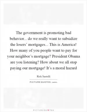 The government is promoting bad behavior... do we really want to subsidize the losers’ mortgages... This is America! How many of you people want to pay for your neighbor’s mortgage? President Obama are you listening? How about we all stop paying our mortgage! It’s a moral hazard Picture Quote #1