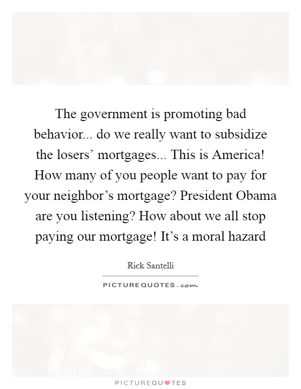 The government is promoting bad behavior... do we really want to subsidize the losers' mortgages... This is America! How many of you people want to pay for your neighbor's mortgage? President Obama are you listening? How about we all stop paying our mortgage! It's a moral hazard Picture Quote #1