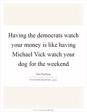 Having the democrats watch your money is like having Michael Vick watch your dog for the weekend Picture Quote #1