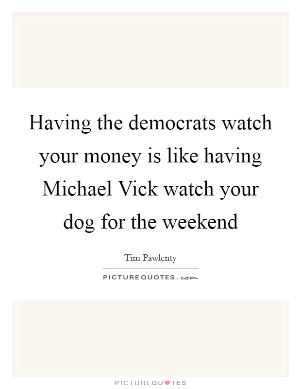 Having the democrats watch your money is like having Michael Vick watch your dog for the weekend Picture Quote #1