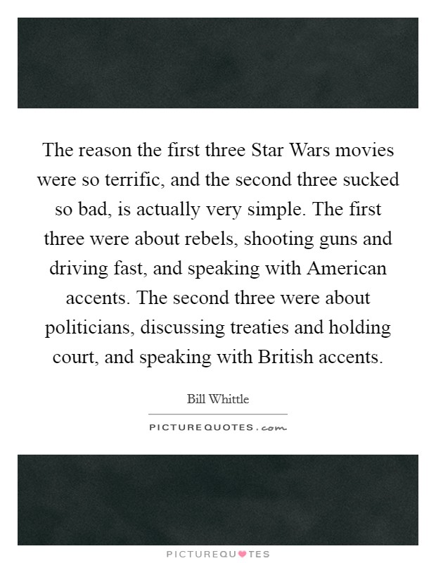 The reason the first three Star Wars movies were so terrific, and the second three sucked so bad, is actually very simple. The first three were about rebels, shooting guns and driving fast, and speaking with American accents. The second three were about politicians, discussing treaties and holding court, and speaking with British accents Picture Quote #1
