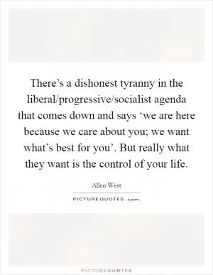 There’s a dishonest tyranny in the liberal/progressive/socialist agenda that comes down and says ‘we are here because we care about you; we want what’s best for you’. But really what they want is the control of your life Picture Quote #1