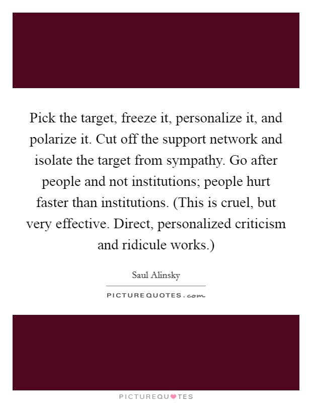 Pick the target, freeze it, personalize it, and polarize it. Cut off the support network and isolate the target from sympathy. Go after people and not institutions; people hurt faster than institutions. (This is cruel, but very effective. Direct, personalized criticism and ridicule works.) Picture Quote #1