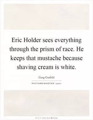 Eric Holder sees everything through the prism of race. He keeps that mustache because shaving cream is white Picture Quote #1