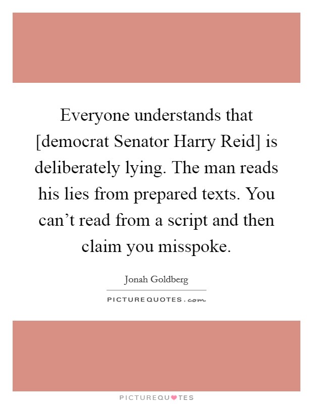 Everyone understands that [democrat Senator Harry Reid] is deliberately lying. The man reads his lies from prepared texts. You can't read from a script and then claim you misspoke Picture Quote #1