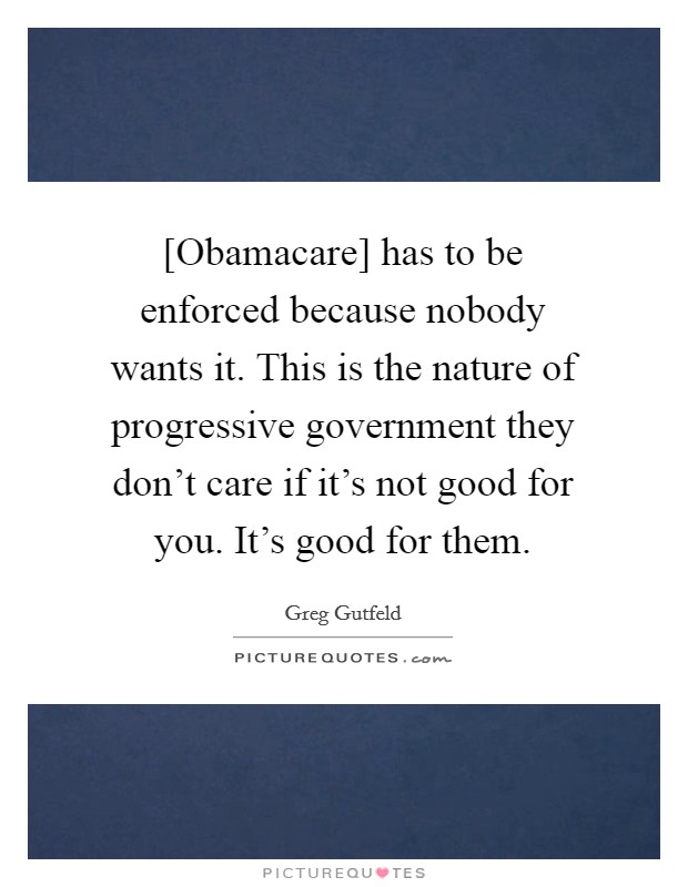 [Obamacare] has to be enforced because nobody wants it. This is the nature of progressive government they don't care if it's not good for you. It's good for them Picture Quote #1