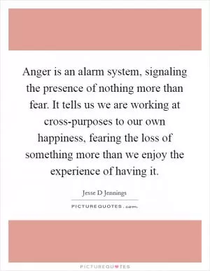 Anger is an alarm system, signaling the presence of nothing more than fear. It tells us we are working at cross-purposes to our own happiness, fearing the loss of something more than we enjoy the experience of having it Picture Quote #1