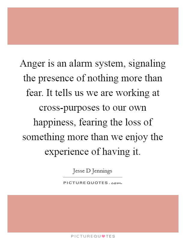 Anger is an alarm system, signaling the presence of nothing more than fear. It tells us we are working at cross-purposes to our own happiness, fearing the loss of something more than we enjoy the experience of having it Picture Quote #1